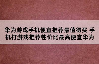 华为游戏手机便宜推荐最值得买 手机打游戏推荐性价比最高便宜华为